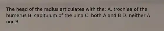 The head of the radius articulates with the: A. trochlea of the humerus B. capitulum of the ulna C. both A and B D. neither A nor B