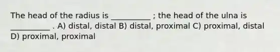 The head of the radius is __________ ; the head of the ulna is __________ . A) distal, distal B) distal, proximal C) proximal, distal D) proximal, proximal