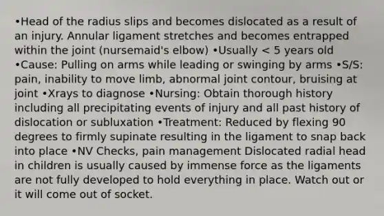 •Head of the radius slips and becomes dislocated as a result of an injury. Annular ligament stretches and becomes entrapped within the joint (nursemaid's elbow) •Usually < 5 years old •Cause: Pulling on arms while leading or swinging by arms •S/S: pain, inability to move limb, abnormal joint contour, bruising at joint •Xrays to diagnose •Nursing: Obtain thorough history including all precipitating events of injury and all past history of dislocation or subluxation •Treatment: Reduced by flexing 90 degrees to firmly supinate resulting in the ligament to snap back into place •NV Checks, pain management Dislocated radial head in children is usually caused by immense force as the ligaments are not fully developed to hold everything in place. Watch out or it will come out of socket.