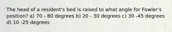 The head of a resident's bed is raised to what angle for Fowler's position? a) 70 - 80 degrees b) 20 - 30 degrees c) 30 -45 degrees d) 10 -25 degrees