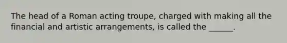 The head of a Roman acting troupe, charged with making all the financial and artistic arrangements, is called the ______.