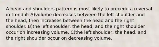 A head and shoulders pattern is most likely to precede a reversal in trend if: A)volume decreases between the left shoulder and the head, then increases between the head and the right shoulder. B)the left shoulder, the head, and the right shoulder occur on increasing volume. C)the left shoulder, the head, and the right shoulder occur on decreasing volume.