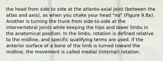 the head from side to side at the atlanto-axial joint (between the atlas and axis), as when you shake your head "no" (Figure 9.8a). Another is turning the trunk from side-to-side at the intervertebral joints while keeping the hips and lower limbs in the anatomical position. In the limbs, rotation is defined relative to the midline, and specific qualifying terms are used. If the anterior surface of a bone of the limb is turned toward the midline, the movement is called medial (internal) rotation.