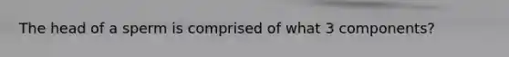 The head of a sperm is comprised of what 3 components?