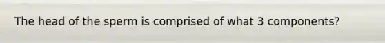 The head of the sperm is comprised of what 3 components?