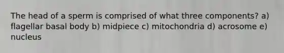 The head of a sperm is comprised of what three components? a) flagellar basal body b) midpiece c) mitochondria d) acrosome e) nucleus