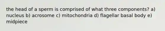 the head of a sperm is comprised of what three components? a) nucleus b) acrosome c) mitochondria d) flagellar basal body e) midpiece