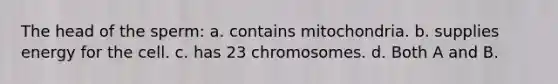 The head of the sperm: a. contains mitochondria. b. supplies energy for the cell. c. has 23 chromosomes. d. Both A and B.