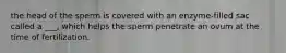 the head of the sperm is covered with an enzyme-filled sac called a ___, which helps the sperm penetrate an ovum at the time of fertilization.