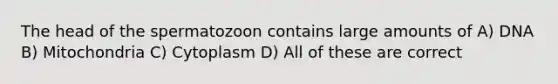 The head of the spermatozoon contains large amounts of A) DNA B) Mitochondria C) Cytoplasm D) All of these are correct