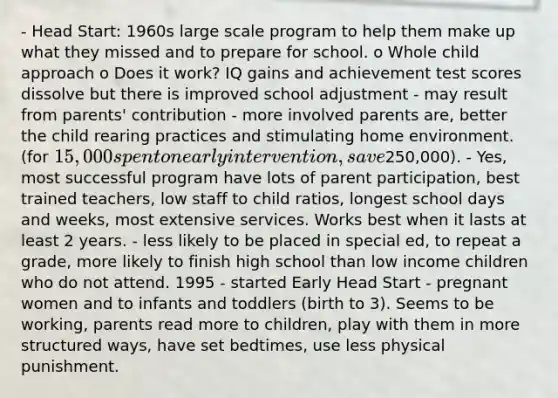 - Head Start: 1960s large scale program to help them make up what they missed and to prepare for school. o Whole child approach o Does it work? IQ gains and achievement test scores dissolve but there is improved school adjustment - may result from parents' contribution - more involved parents are, better the child rearing practices and stimulating home environment. (for 15,000 spent on early intervention, save250,000). - Yes, most successful program have lots of parent participation, best trained teachers, low staff to child ratios, longest school days and weeks, most extensive services. Works best when it lasts at least 2 years. - less likely to be placed in special ed, to repeat a grade, more likely to finish high school than low income children who do not attend. 1995 - started Early Head Start - pregnant women and to infants and toddlers (birth to 3). Seems to be working, parents read more to children, play with them in more structured ways, have set bedtimes, use less physical punishment.