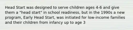 Head Start was designed to serve children ages 4-6 and give them a "head start" in school readiness, but in the 1990s a new program, Early Head Start, was initiated for low-income families and their children from infancy up to age 3