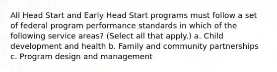 All Head Start and Early Head Start programs must follow a set of federal program performance standards in which of the following service areas? (Select all that apply.) a. Child development and health b. Family and community partnerships c. Program design and management