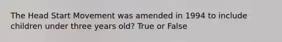 The Head Start Movement was amended in 1994 to include children under three years old? True or False