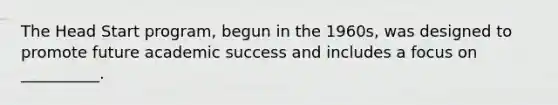 The Head Start program, begun in the 1960s, was designed to promote future academic success and includes a focus on __________.