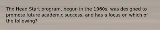 The Head Start program, begun in the 1960s, was designed to promote future academic success, and has a focus on which of the following?