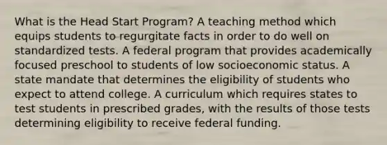 What is the Head Start Program? A teaching method which equips students to regurgitate facts in order to do well on standardized tests. A federal program that provides academically focused preschool to students of low socioeconomic status. A state mandate that determines the eligibility of students who expect to attend college. A curriculum which requires states to test students in prescribed grades, with the results of those tests determining eligibility to receive federal funding.