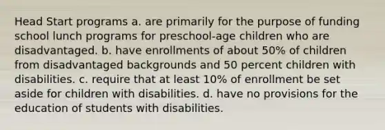 Head Start programs a. are primarily for the purpose of funding school lunch programs for preschool-age children who are disadvantaged. b. have enrollments of about 50% of children from disadvantaged backgrounds and 50 percent children with disabilities. c. require that at least 10% of enrollment be set aside for children with disabilities. d. have no provisions for the education of students with disabilities.