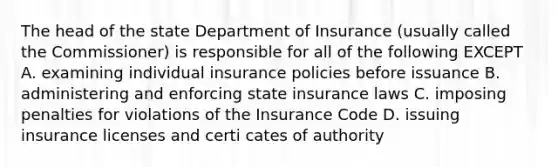 The head of the state Department of Insurance (usually called the Commissioner) is responsible for all of the following EXCEPT A. examining individual insurance policies before issuance B. administering and enforcing state insurance laws C. imposing penalties for violations of the Insurance Code D. issuing insurance licenses and certi cates of authority