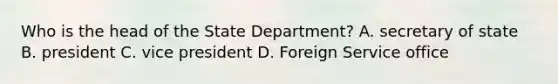 Who is the head of the State Department? A. secretary of state B. president C. vice president D. Foreign Service office