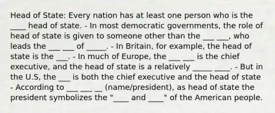 Head of State: Every nation has at least one person who is the ____ head of state. - In most democratic governments, the role of head of state is given to someone other than the ___ ___, who leads the ___ ___ of _____. - In Britain, for example, the head of state is the ___. - In much of Europe, the ___ ___ is the chief executive, and the head of state is a relatively _____ ____. - But in the U.S, the ___ is both the chief executive and the head of state - According to ___ ___ __ (name/president), as head of state the president symbolizes the "____ and ____" of the American people.