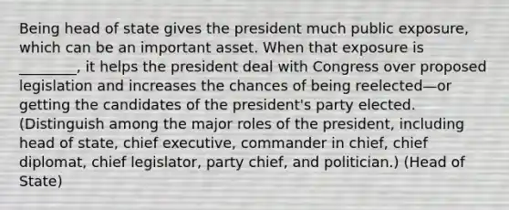 Being head of state gives the president much public exposure, which can be an important asset. When that exposure is ________, it helps the president deal with Congress over proposed legislation and increases the chances of being reelected—or getting the candidates of the president's party elected. (Distinguish among the major roles of the president, including head of state, chief executive, commander in chief, chief diplomat, chief legislator, party chief, and politician.) (Head of State)