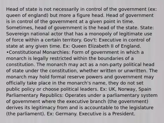 Head of state is not necessarily in control of the government (ex: queen of england) but more a figure head. Head of government is in control of the government at a given point in time. Sometimes, head of government is the head of the state. State: Sovereign national actor that has a monopoly of legitimate use of force within a certain territory. Gov't: Executive in control of state at any given time. Ex: Queen Elizabeth II of England. •Constitutional Monarchies: Form of government in which a monarch is legally restricted within the boundaries of a constitution. The monarch may act as a non-party political head of state under the constitution, whether written or unwritten. The monarch may hold formal reserve powers and government may officially take place in the monarch's name, they do not set public policy or choose political leaders. Ex: UK, Norway, Spain Parliamentary Republics: Operates under a parliamentary system of government where the executive branch (the government) derives its legitimacy from and is accountable to the legislature (the parliament). Ex: Germany. Executive is a President.