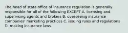 The head of state office of insurance regulation is generally responsible for all of the following EXCEPT A. licensing and supervising agents and brokers B. overseeing insurance companies' marketing practices C. issuing rules and regulations D. making insurance laws