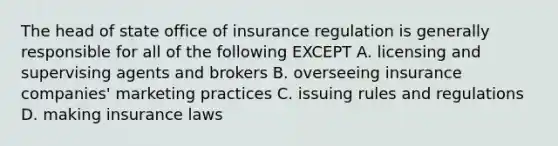 The head of state office of insurance regulation is generally responsible for all of the following EXCEPT A. licensing and supervising agents and brokers B. overseeing insurance companies' marketing practices C. issuing rules and regulations D. making insurance laws