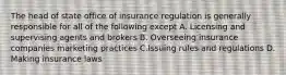 The head of state office of insurance regulation is generally responsible for all of the following except A. Licensing and supervising agents and brokers B. Overseeing insurance companies marketing practices C.Issuing rules and regulations D. Making insurance laws