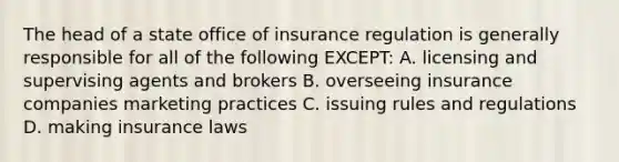 The head of a state office of insurance regulation is generally responsible for all of the following EXCEPT: A. licensing and supervising agents and brokers B. overseeing insurance companies marketing practices C. issuing rules and regulations D. making insurance laws