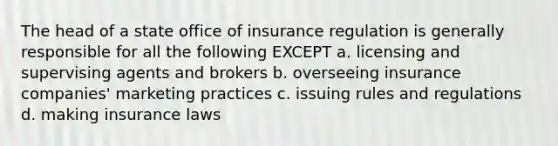 The head of a state office of insurance regulation is generally responsible for all the following EXCEPT a. licensing and supervising agents and brokers b. overseeing insurance companies' marketing practices c. issuing rules and regulations d. making insurance laws