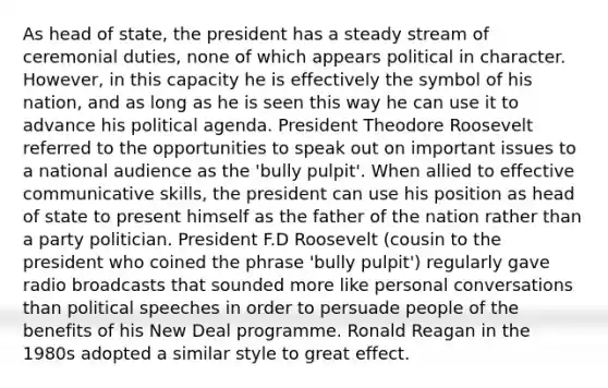 As head of state, the president has a steady stream of ceremonial duties, none of which appears political in character. However, in this capacity he is effectively the symbol of his nation, and as long as he is seen this way he can use it to advance his political agenda. President Theodore Roosevelt referred to the opportunities to speak out on important issues to a national audience as the 'bully pulpit'. When allied to effective communicative skills, the president can use his position as head of state to present himself as the father of the nation rather than a party politician. President F.D Roosevelt (cousin to the president who coined the phrase 'bully pulpit') regularly gave radio broadcasts that sounded more like personal conversations than political speeches in order to persuade people of the benefits of his New Deal programme. Ronald Reagan in the 1980s adopted a similar style to great effect.