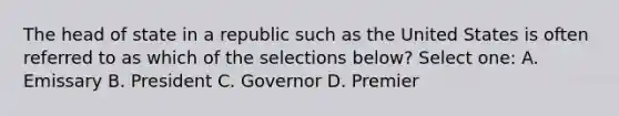 The head of state in a republic such as the United States is often referred to as which of the selections below? Select one: A. Emissary B. President C. Governor D. Premier