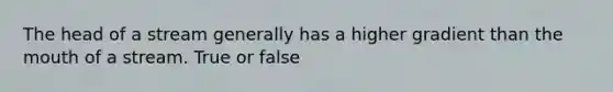 The head of a stream generally has a higher gradient than the mouth of a stream. True or false