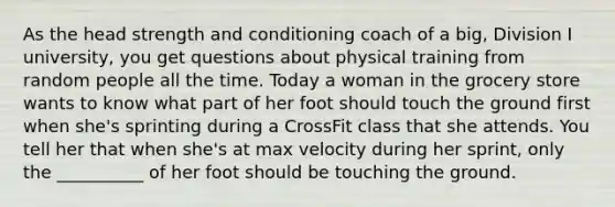 As the head strength and conditioning coach of a big, Division I university, you get questions about physical training from random people all the time. Today a woman in the grocery store wants to know what part of her foot should touch the ground first when she's sprinting during a CrossFit class that she attends. You tell her that when she's at max velocity during her sprint, only the __________ of her foot should be touching the ground.