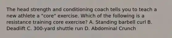 The head strength and conditioning coach tells you to teach a new athlete a "core" exercise. Which of the following is a resistance training core exercise? A. Standing barbell curl B. Deadlift C. 300-yard shuttle run D. Abdominal Crunch