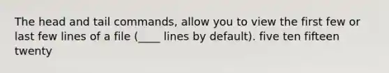 The head and tail commands, allow you to view the first few or last few lines of a file (____ lines by default). five ten fifteen twenty