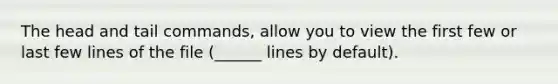 The head and tail commands, allow you to view the first few or last few lines of the file (______ lines by default).