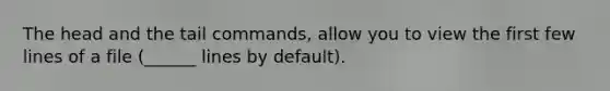 The head and the tail commands, allow you to view the first few lines of a file (______ lines by default).