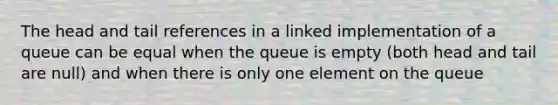 The head and tail references in a linked implementation of a queue can be equal when the queue is empty (both head and tail are null) and when there is only one element on the queue