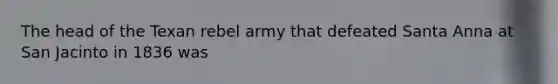 The head of the Texan rebel army that defeated Santa Anna at San Jacinto in 1836 was