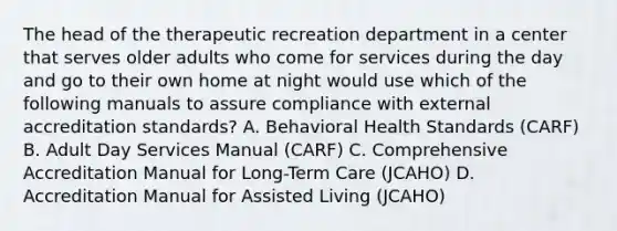 The head of the therapeutic recreation department in a center that serves older adults who come for services during the day and go to their own home at night would use which of the following manuals to assure compliance with external accreditation standards? A. Behavioral Health Standards (CARF) B. Adult Day Services Manual (CARF) C. Comprehensive Accreditation Manual for Long-Term Care (JCAHO) D. Accreditation Manual for Assisted Living (JCAHO)