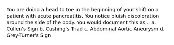 You are doing a head to toe in the beginning of your shift on a patient with acute pancreatitis. You notice bluish discoloration around the side of the body. You would document this as... a. Cullen's Sign b. Cushing's Triad c. Abdominal Aortic Aneurysm d. Grey-Turner's Sign