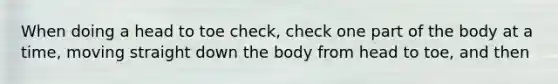 When doing a head to toe check, check one part of the body at a time, moving straight down the body from head to toe, and then