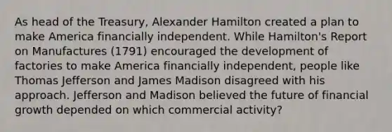 As head of the Treasury, Alexander Hamilton created a plan to make America financially independent. While Hamilton's Report on Manufactures (1791) encouraged the development of factories to make America financially independent, people like Thomas Jefferson and James Madison disagreed with his approach. Jefferson and Madison believed the future of financial growth depended on which commercial activity?