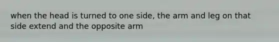 when the head is turned to one side, the arm and leg on that side extend and the opposite arm