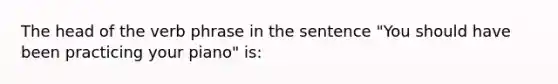 The head of the verb phrase in the sentence "You should have been practicing your piano" is: