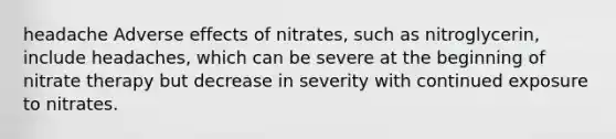 headache Adverse effects of nitrates, such as nitroglycerin, include headaches, which can be severe at the beginning of nitrate therapy but decrease in severity with continued exposure to nitrates.