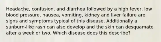 Headache, confusion, and diarrhea followed by a high fever, low blood pressure, nausea, vomiting, kidney and liver failure are signs and symptoms typical of this disease. Additionally a sunburn-like rash can also develop and the skin can desquamate after a week or two. Which disease does this describe?